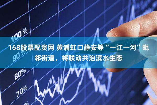 168股票配资网 黄浦虹口静安等“一江一河”毗邻街道，将联动共治滨水生态