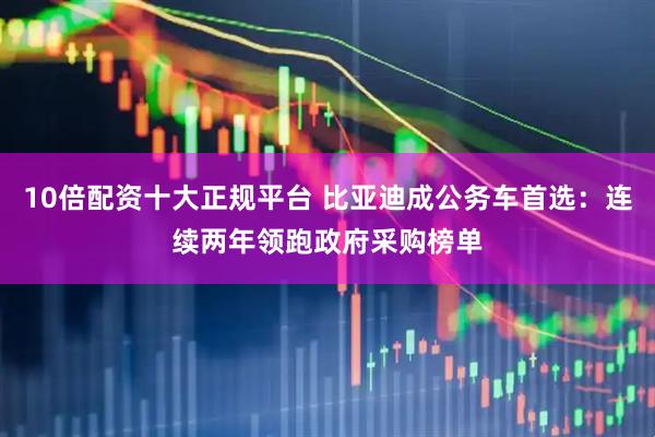10倍配资十大正规平台 比亚迪成公务车首选：连续两年领跑政府采购榜单