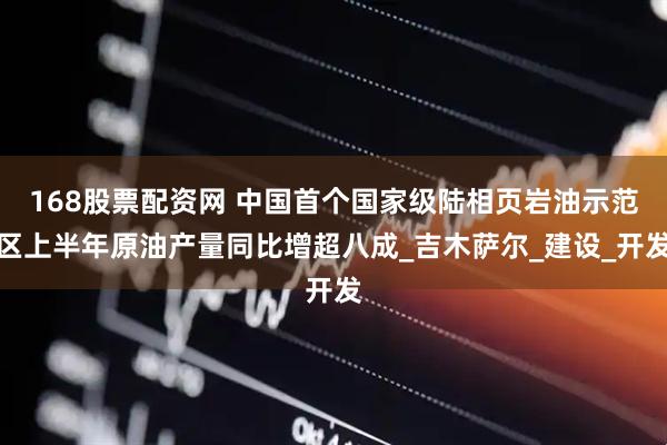 168股票配资网 中国首个国家级陆相页岩油示范区上半年原油产量同比增超八成_吉木萨尔_建设_开发