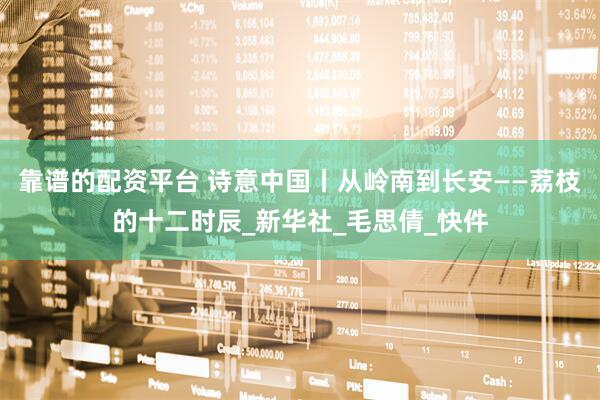 靠谱的配资平台 诗意中国丨从岭南到长安——荔枝的十二时辰_新华社_毛思倩_快件