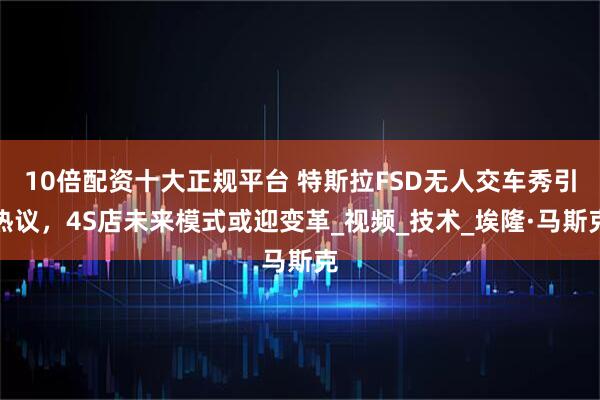 10倍配资十大正规平台 特斯拉FSD无人交车秀引热议，4S店未来模式或迎变革_视频_技术_埃隆·马斯克