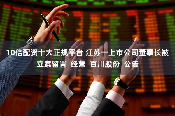 10倍配资十大正规平台 江苏一上市公司董事长被立案留置_经营_百川股份_公告