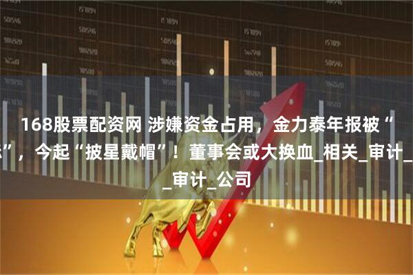 168股票配资网 涉嫌资金占用，金力泰年报被“非标”，今起“披星戴帽”！董事会或大换血_相关_审计_公司