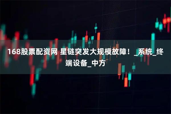 168股票配资网 星链突发大规模故障！_系统_终端设备_中方