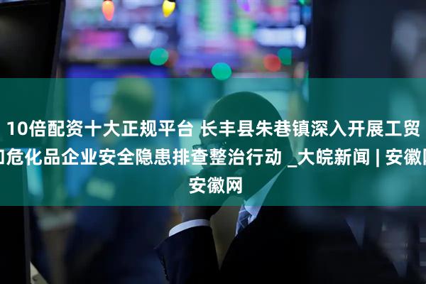 10倍配资十大正规平台 长丰县朱巷镇深入开展工贸和危化品企业安全隐患排查整治行动 _大皖新闻 | 安徽网