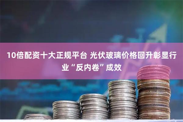 10倍配资十大正规平台 光伏玻璃价格回升彰显行业“反内卷”成效