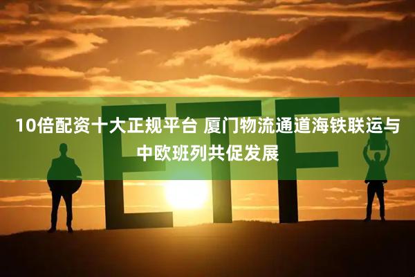 10倍配资十大正规平台 厦门物流通道海铁联运与中欧班列共促发展