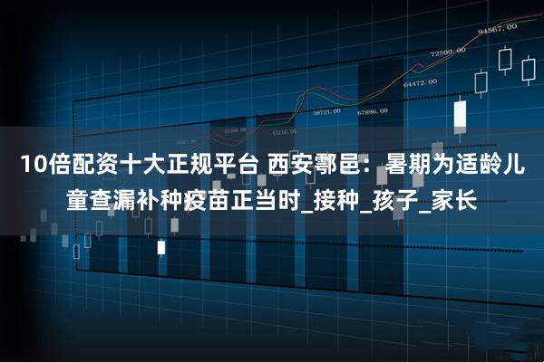 10倍配资十大正规平台 西安鄠邑：暑期为适龄儿童查漏补种疫苗正当时_接种_孩子_家长