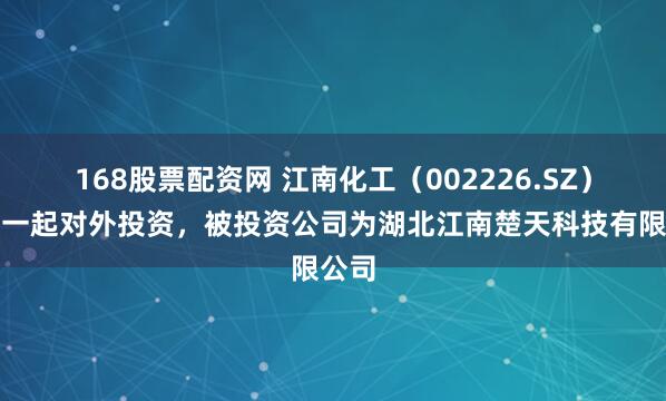 168股票配资网 江南化工（002226.SZ）新增一起对外投资，被投资公司为湖北江南楚天科技有限公司