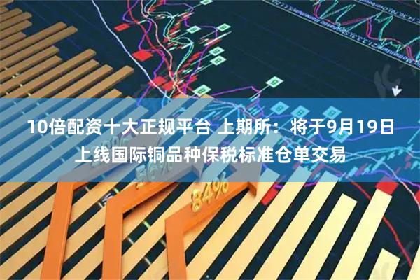 10倍配资十大正规平台 上期所：将于9月19日上线国际铜品种保税标准仓单交易