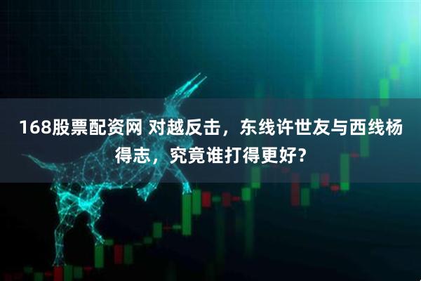 168股票配资网 对越反击，东线许世友与西线杨得志，究竟谁打得更好？