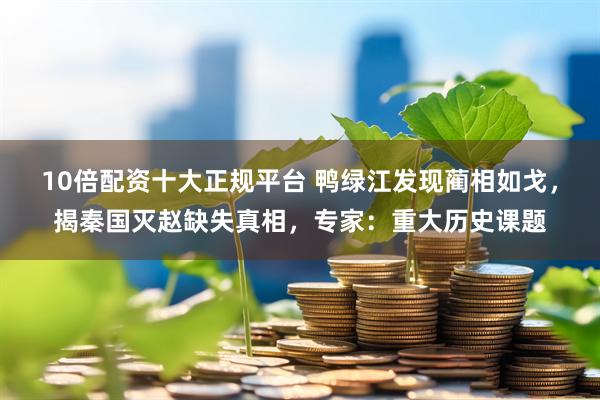 10倍配资十大正规平台 鸭绿江发现蔺相如戈，揭秦国灭赵缺失真相，专家：重大历史课题