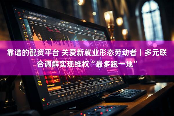 靠谱的配资平台 关爱新就业形态劳动者｜多元联合调解实现维权“最多跑一地”