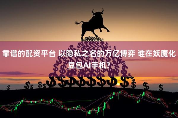 靠谱的配资平台 以隐私之名的万亿博弈 谁在妖魔化豆包AI手机?