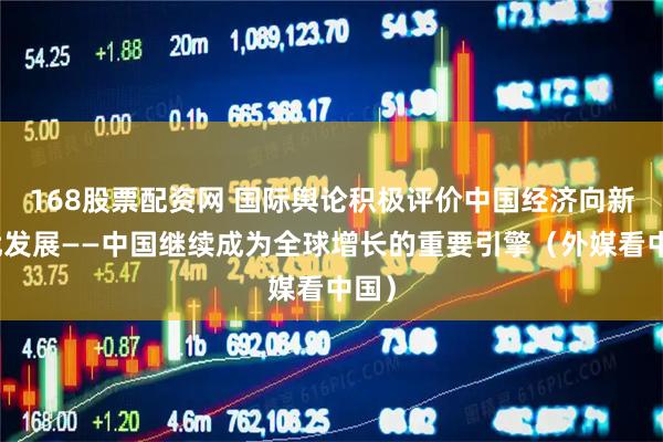 168股票配资网 国际舆论积极评价中国经济向新向优发展——中国继续成为全球增长的重要引擎（外媒看中国）
