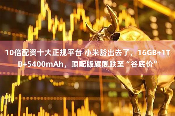 10倍配资十大正规平台 小米豁出去了，16GB+1TB+5400mAh，顶配版旗舰跌至“谷底价”