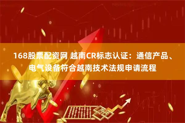 168股票配资网 越南CR标志认证：通信产品、电气设备符合越南技术法规申请流程
