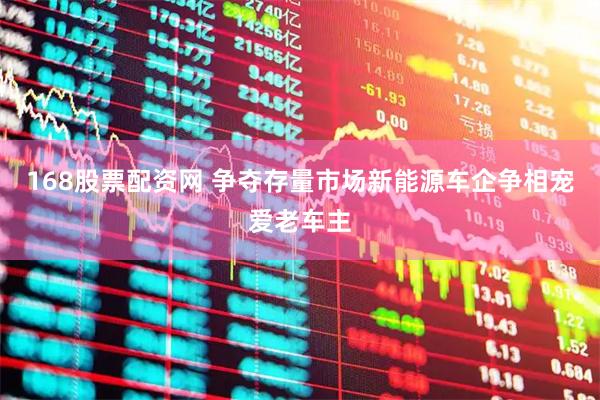 168股票配资网 争夺存量市场新能源车企争相宠爱老车主