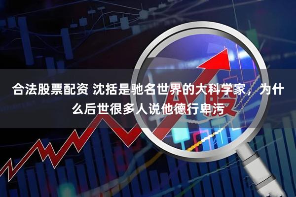 合法股票配资 沈括是驰名世界的大科学家，为什么后世很多人说他德行卑污