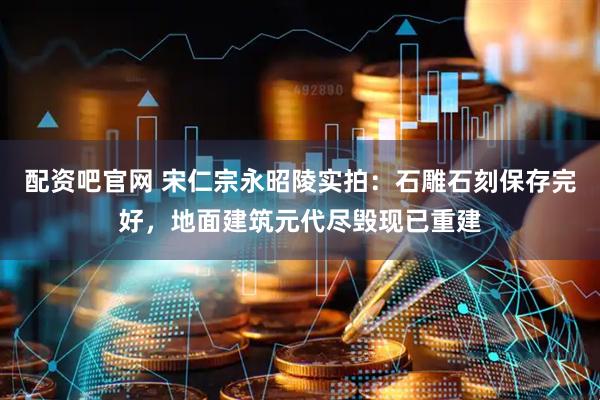 配资吧官网 宋仁宗永昭陵实拍：石雕石刻保存完好，地面建筑元代尽毁现已重建