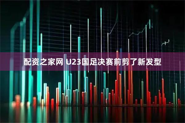 配资之家网 U23国足决赛前剪了新发型