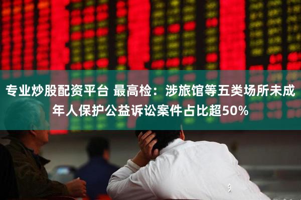 专业炒股配资平台 最高检：涉旅馆等五类场所未成年人保护公益诉讼案件占比超50%