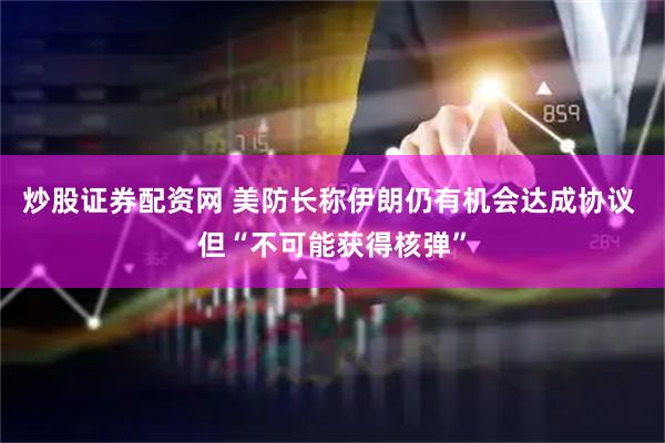 炒股证券配资网 美防长称伊朗仍有机会达成协议 但“不可能获得核弹”
