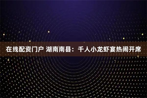在线配资门户 湖南南县：千人小龙虾宴热闹开席