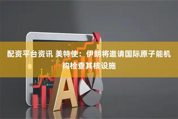 配资平台资讯 美特使：伊朗将邀请国际原子能机构检查其核设施